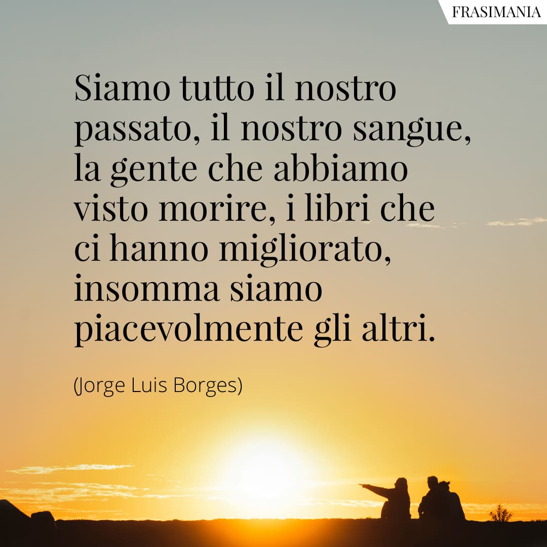 Siamo tutto il nostro passato, il nostro sangue, la gente che abbiamo visto morire, i libri che ci hanno migliorato, insomma siamo piacevolmente gli altri.