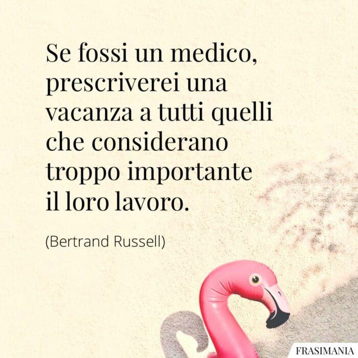 Se fossi un medico, prescriverei una vacanza a tutti quelli che considerano troppo importante il loro lavoro.