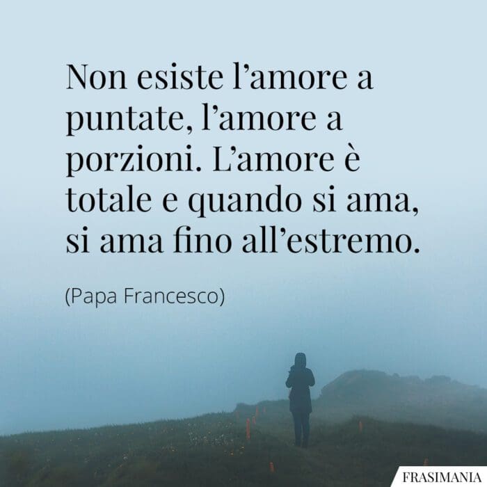 Non esiste l'amore a puntate, l'amore a porzioni. L'amore è totale e quando si ama, si ama fino all'estremo.