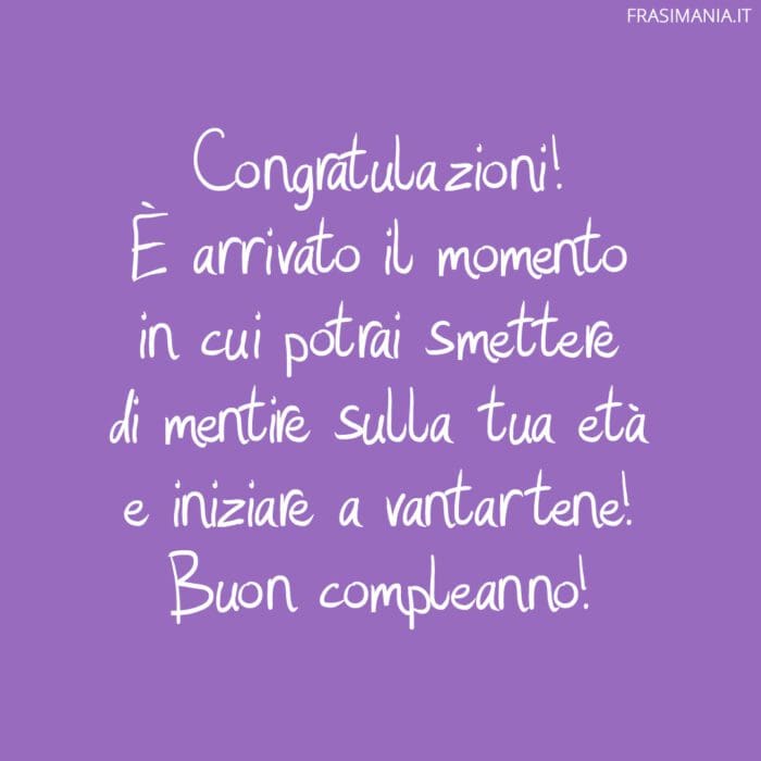 Congratulazioni! È arrivato il momento in cui potrai smettere di mentire sulla tua età e iniziare a vantartene! Buon compleanno!