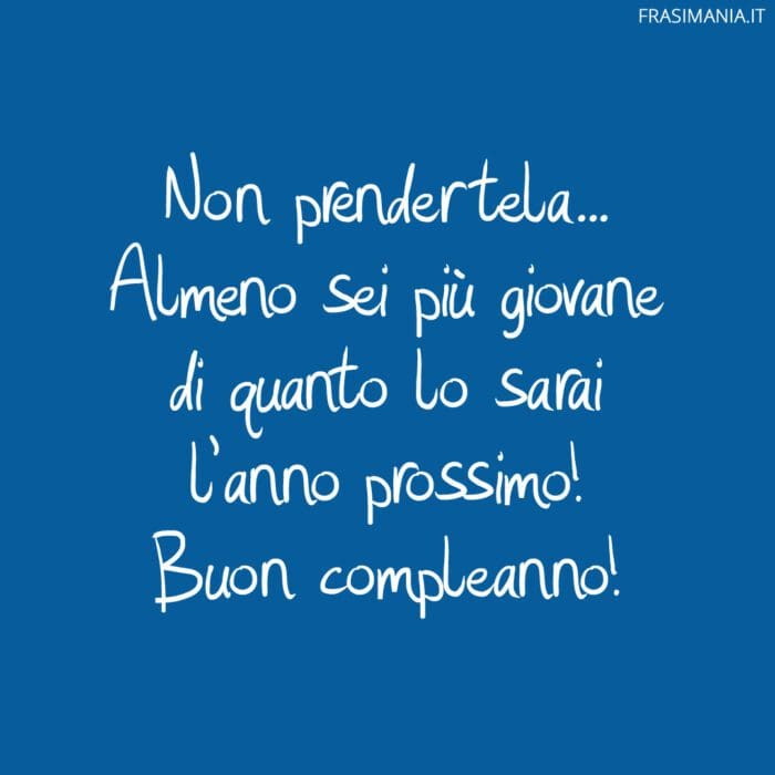 Non prendertela... Almeno sei più giovane di quanto lo sarai l'anno prossimo! Buon compleanno!