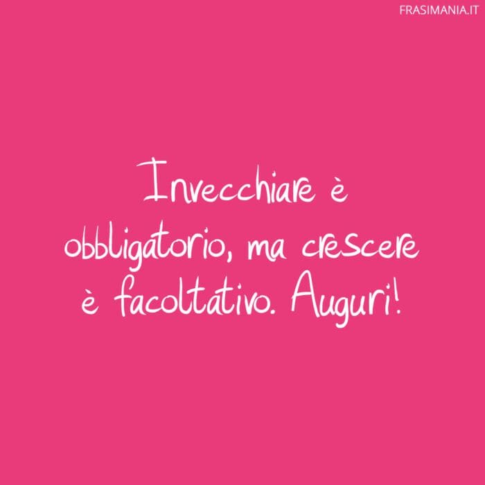 Invecchiare è obbligatorio, ma crescere è facoltativo. Auguri!