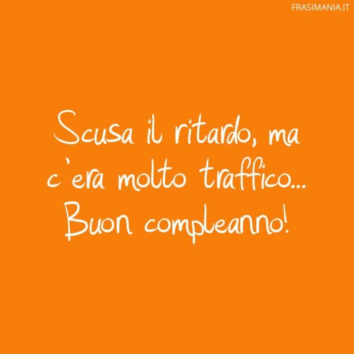 Scusa il ritardo, ma c'era molto traffico... Buon compleanno!