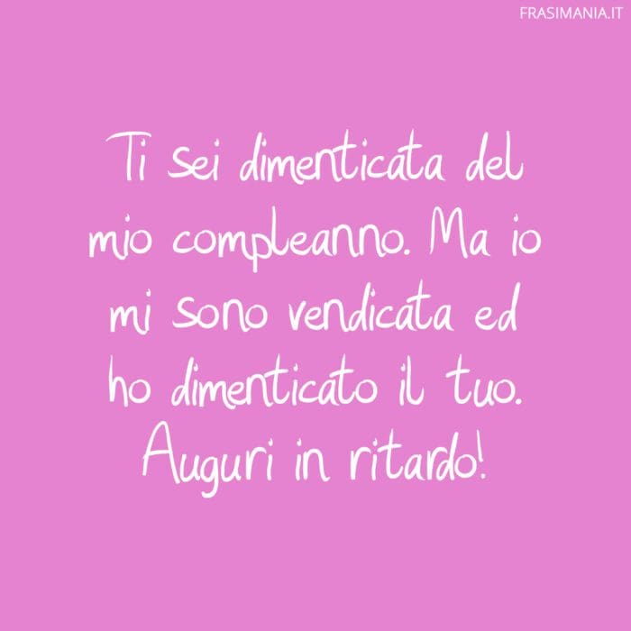 Ti sei dimenticata del mio compleanno. Ma io mi sono vendicata ed ho dimenticato il tuo. Auguri in ritardo!