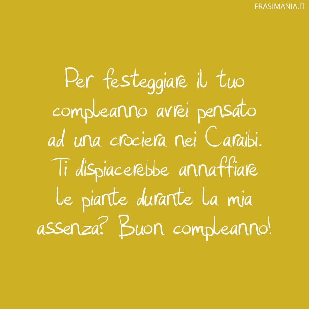 Per festeggiare il tuo compleanno avrei pensato ad una crociera nei Caraibi. Ti dispiacerebbe annaffiare le piante durante la mia assenza? Buon compleanno!