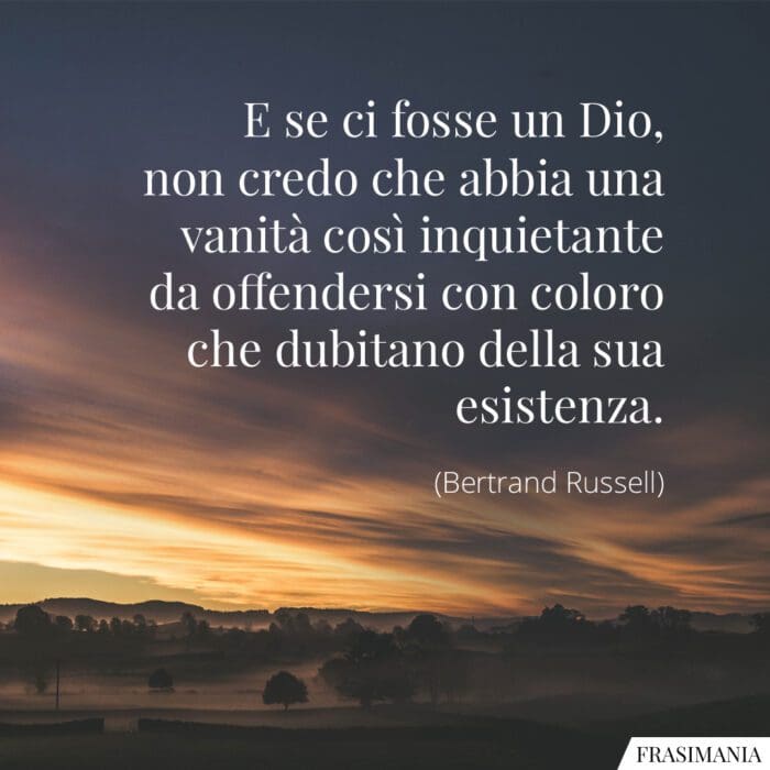 E se ci fosse un Dio, non credo che abbia una vanità così inquietante da offendersi con coloro che dubitano della sua esistenza.