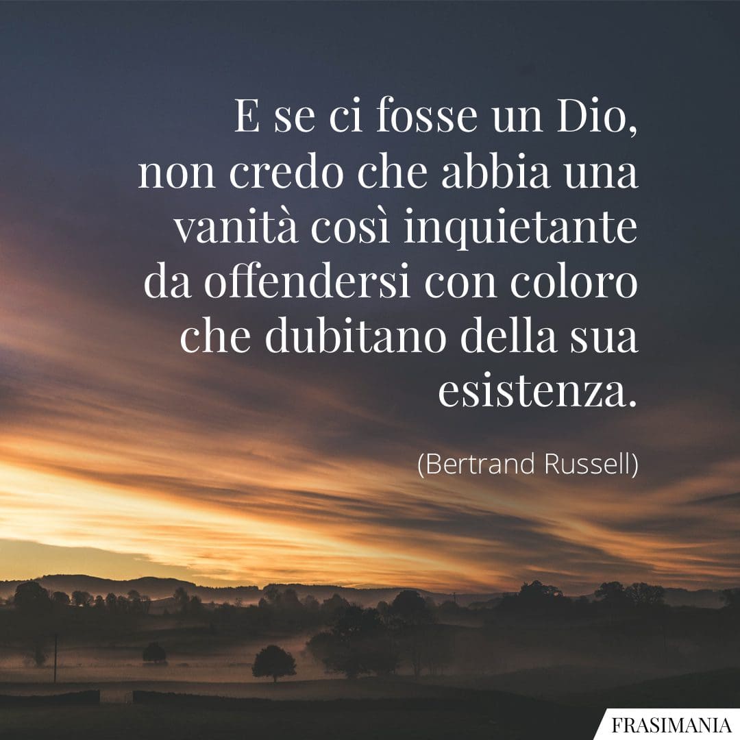 E se ci fosse un Dio, non credo che abbia una vanità così inquietante da offendersi con coloro che dubitano della sua esistenza.