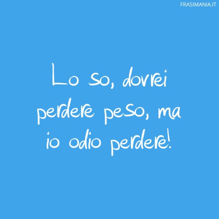 Lo so, dovrei perdere peso, ma io odio perdere!