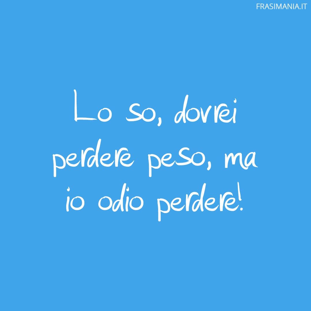 Lo so, dovrei perdere peso, ma io odio perdere!