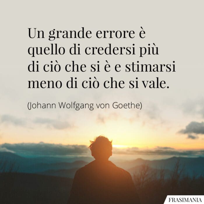 Un grande errore è quello di credersi più di ciò che si è e stimarsi meno di ciò che si vale.