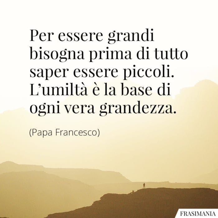 Per essere grandi bisogna prima di tutto saper essere piccoli. L'umiltà è la base di ogni vera grandezza.