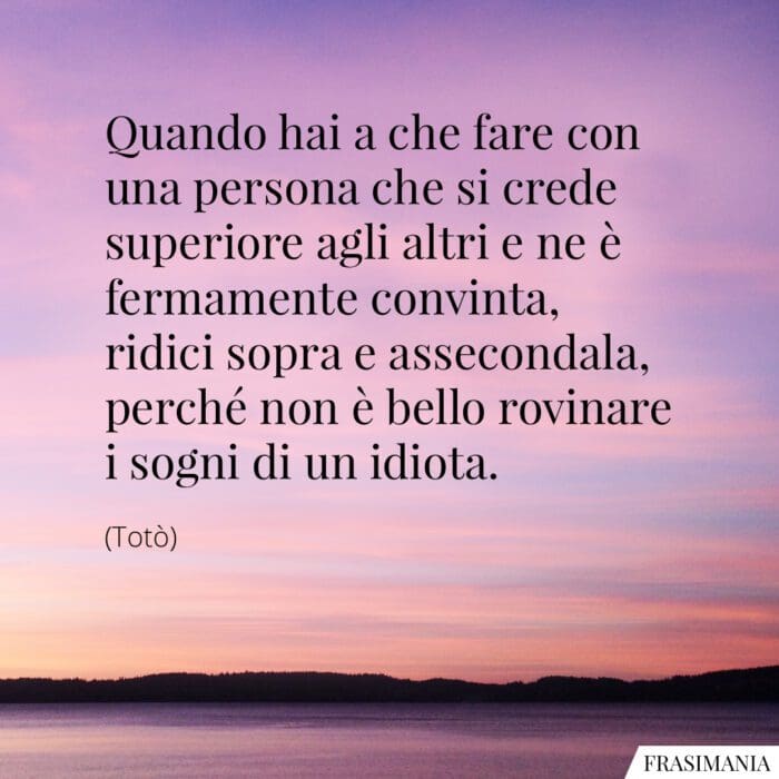 Quando hai a che fare con una persona che si crede superiore agli altri e ne è fermamente convinta, ridici sopra e assecondala, perché non è bello rovinare i sogni di un idiota.