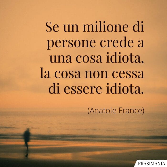 Se un milione di persone crede a una cosa idiota, la cosa non cessa di essere idiota.
