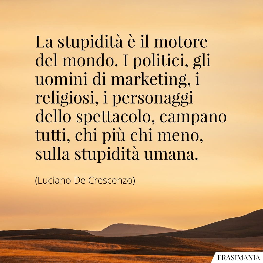La stupidità è il motore del mondo. I politici, gli uomini di marketing, i religiosi, i personaggi dello spettacolo, campano tutti, chi più chi meno, sulla stupidità umana.