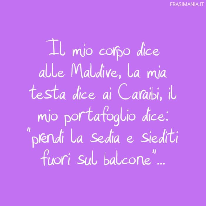 Il mio corpo dice alle Maldive, la mia testa dice ai Caraibi, il mio portafoglio dice: "prendi la sedia e siediti fuori sul balcone"...