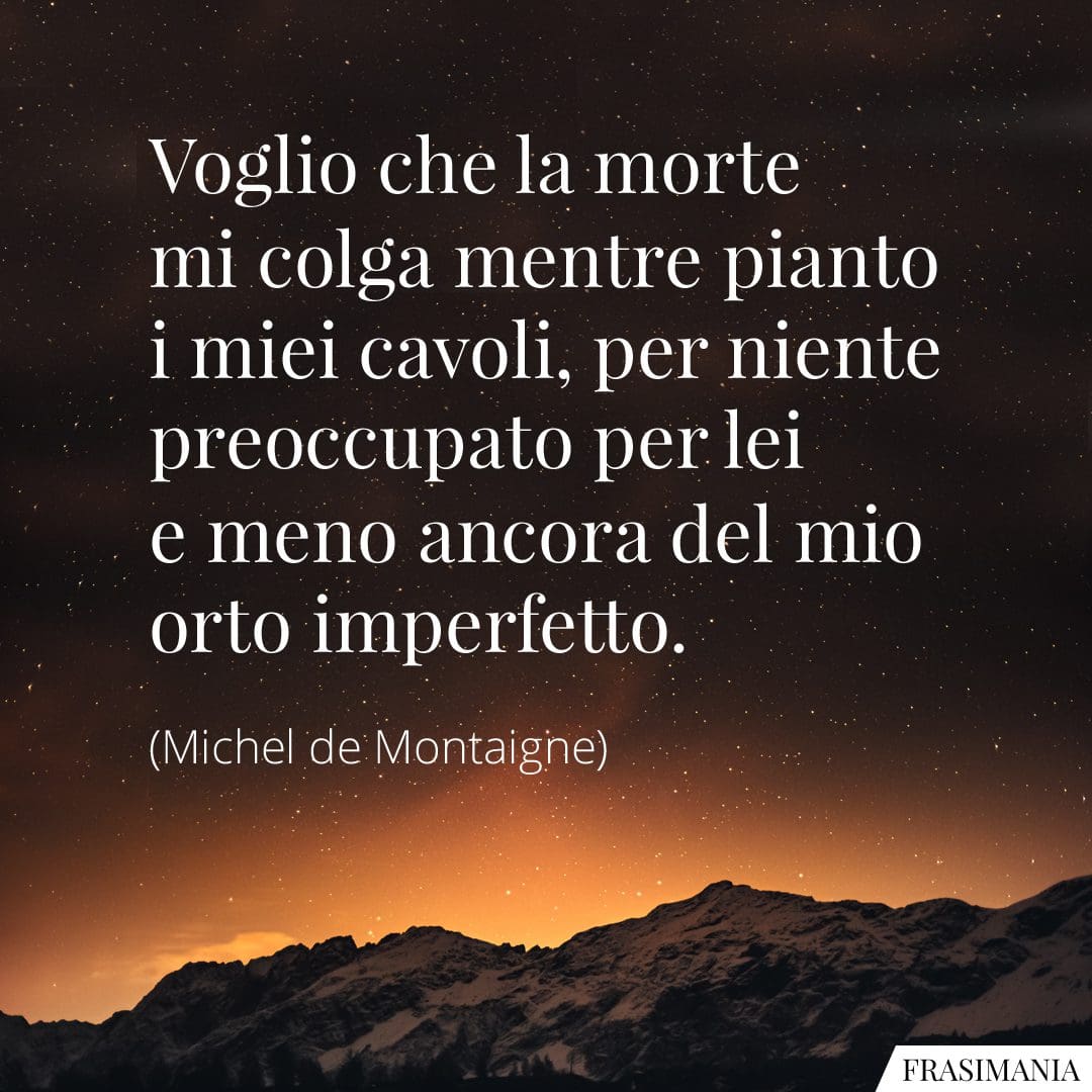 Voglio che la morte mi colga mentre pianto i miei cavoli, per niente preoccupato per lei e meno ancora del mio orto imperfetto.