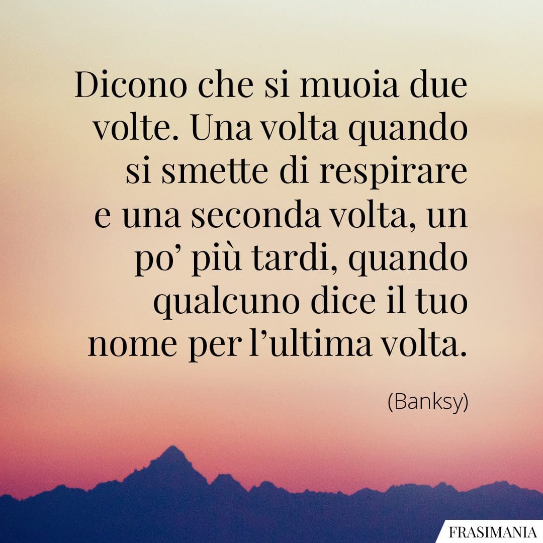 Dicono che si muoia due volte. Una volta quando si smette di respirare e una seconda volta, un po' più tardi, quando qualcuno dice il tuo nome per l'ultima volta.
