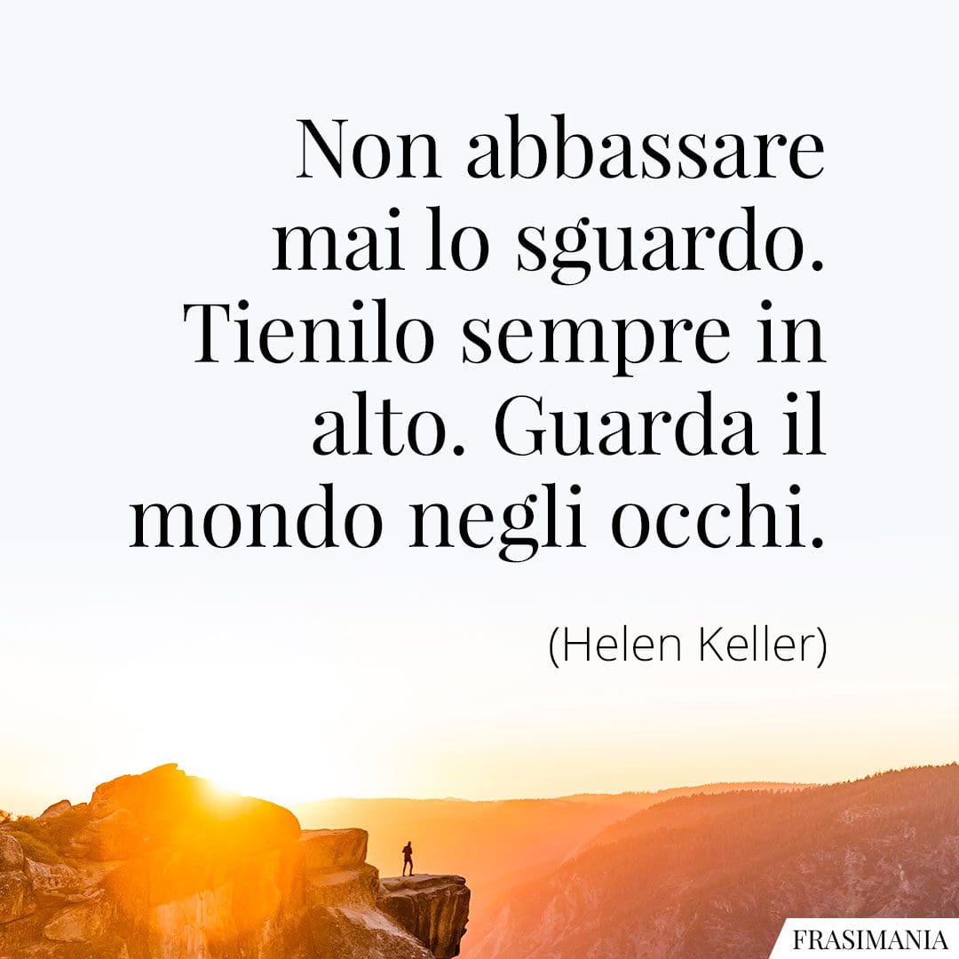 Non abbassare mai lo sguardo. Tienilo sempre in alto. Guarda il mondo negli occhi.
