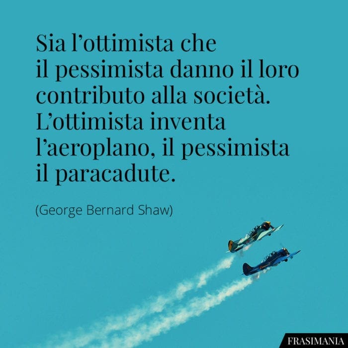 Sia l'ottimista che il pessimista danno il loro contributo alla società. L'ottimista inventa l'aeroplano, il pessimista il paracadute.