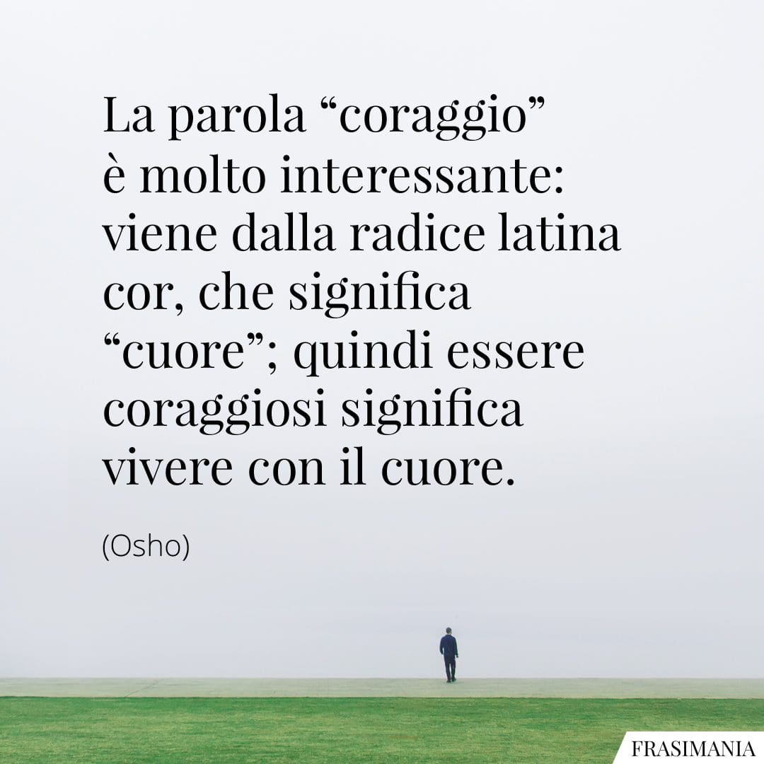 La parola "coraggio" è molto interessante: viene dalla radice latina cor, che significa "cuore"; quindi essere coraggiosi significa vivere con il cuore.