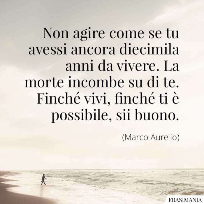 Non agire come se tu avessi ancora diecimila anni da vivere. La morte incombe su di te. Finché vivi, finché ti è possibile, sii buono.