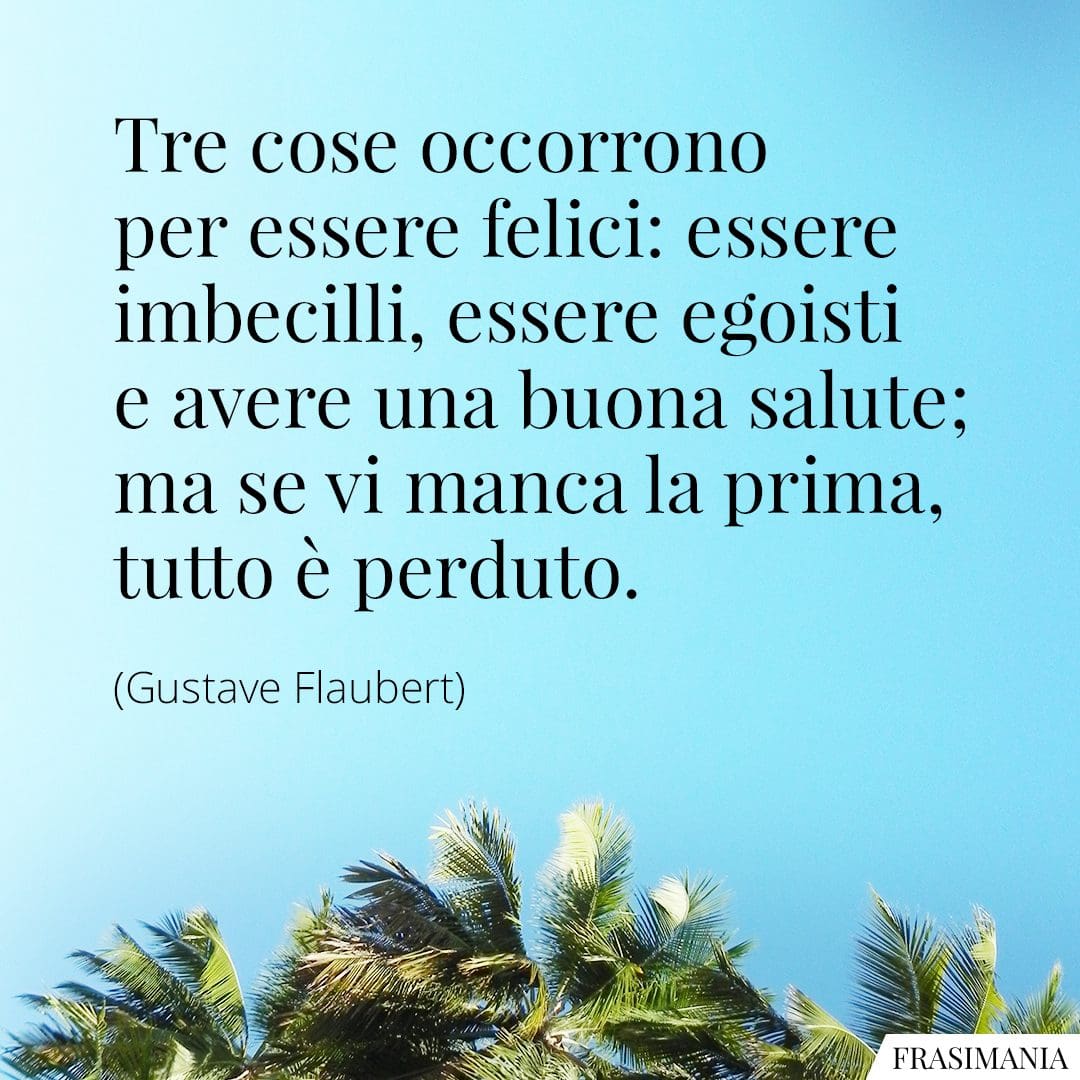 Tre cose occorrono per essere felici: essere imbecilli, essere egoisti e avere una buona salute; ma se vi manca la prima, tutto è perduto.