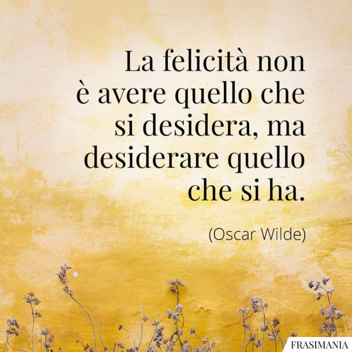 La felicità non è avere quello che si desidera, ma desiderare quello che si ha.