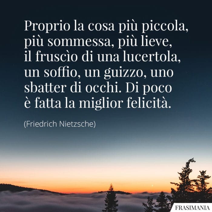 Proprio la cosa più piccola, più sommessa, più lieve, il fruscìo di una lucertola, un soffio, un guizzo, uno sbatter di occhi. Di poco è fatta la miglior felicità.