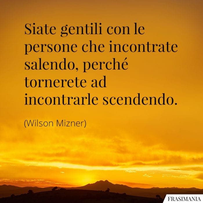 Siate gentili con le persone che incontrate salendo, perché tornerete ad incontrarle scendendo.