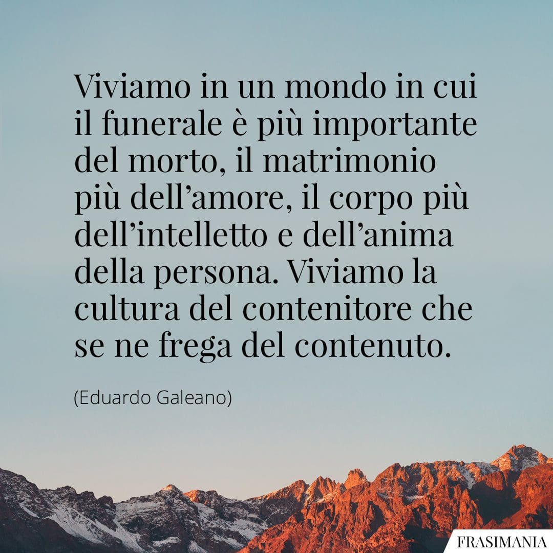 Viviamo in un mondo in cui il funerale è più importante del morto, il matrimonio più dell'amore, il corpo più dell'intelletto e dell'anima della persona. Viviamo la cultura del contenitore che se ne frega del contenuto.