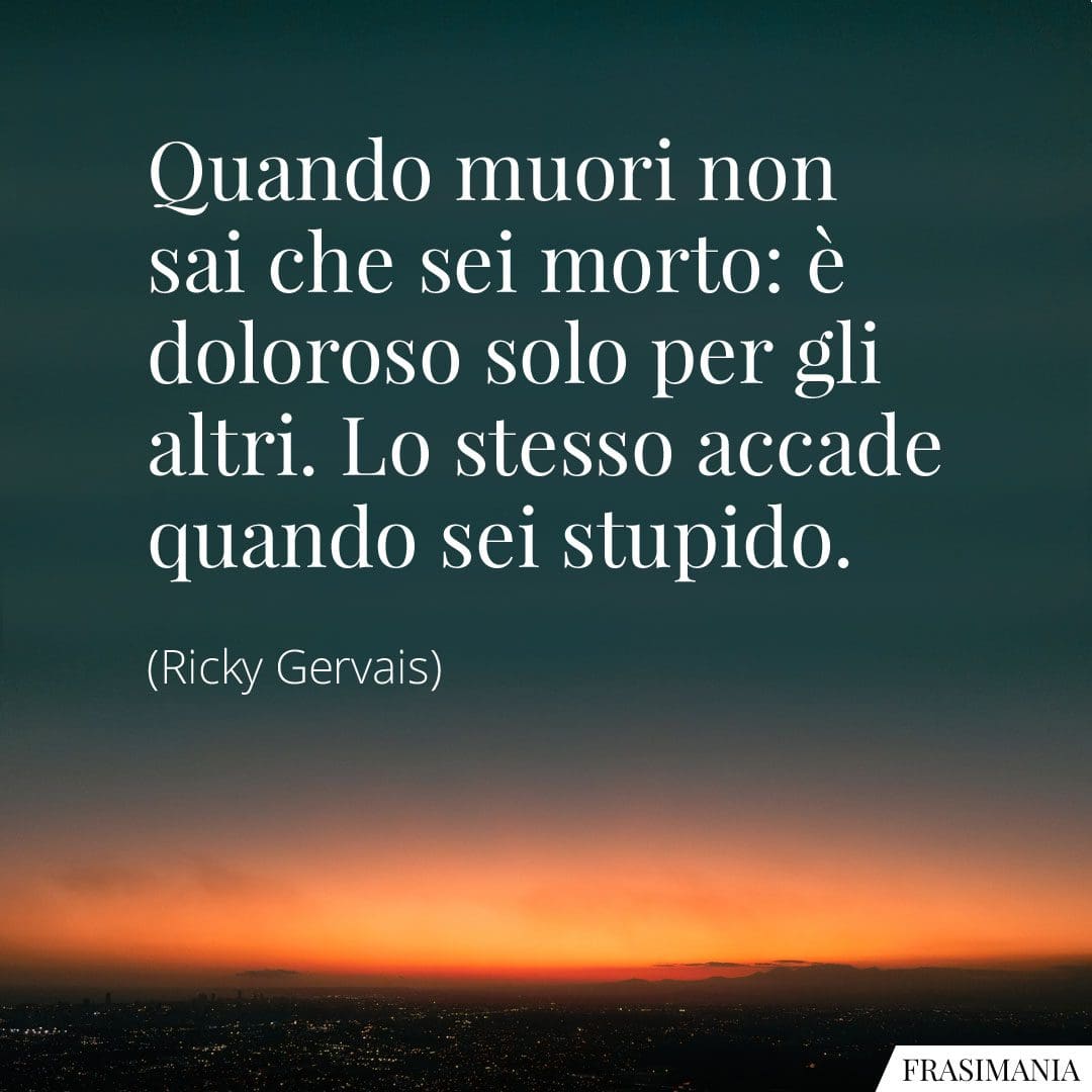 Quando muori non sai che sei morto: è doloroso solo per gli altri. Lo stesso accade quando sei stupido.
