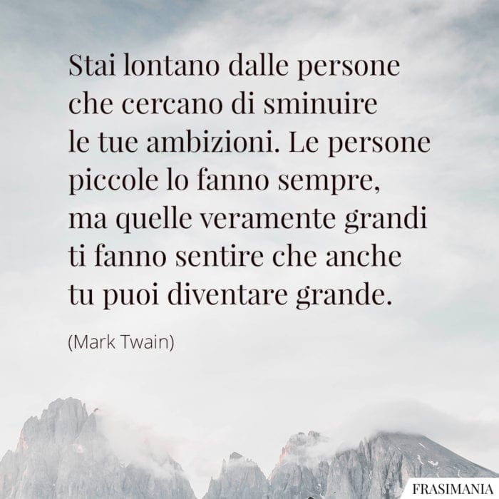 Stai lontano dalle persone che cercano di sminuire le tue ambizioni. Le persone piccole lo fanno sempre, ma quelle veramente grandi ti fanno sentire che anche tu puoi diventare grande.