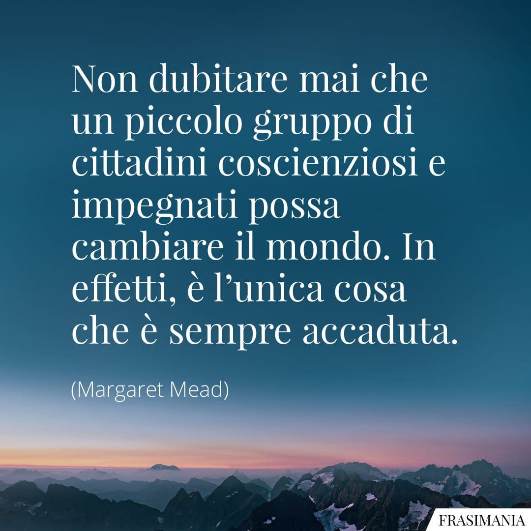 Non dubitare mai che un piccolo gruppo di cittadini coscienziosi e impegnati possa cambiare il mondo. In effetti, è l'unica cosa che è sempre accaduta.