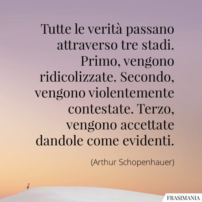 Tutte le verità passano attraverso tre stadi. Primo, vengono ridicolizzate. Secondo, vengono violentemente contestate. Terzo, vengono accettate dandole come evidenti.