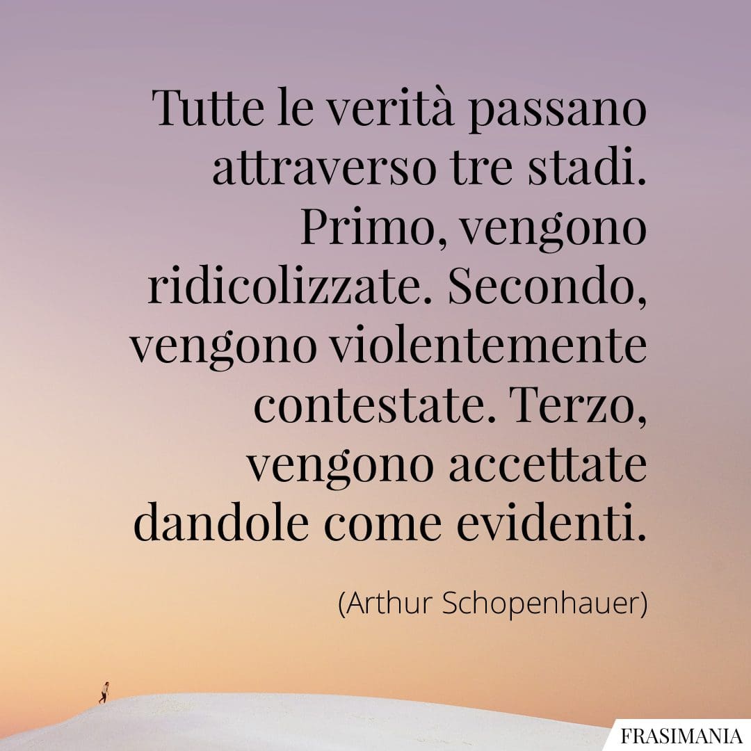 Tutte le verità passano attraverso tre stadi. Primo, vengono ridicolizzate. Secondo, vengono violentemente contestate. Terzo, vengono accettate dandole come evidenti.