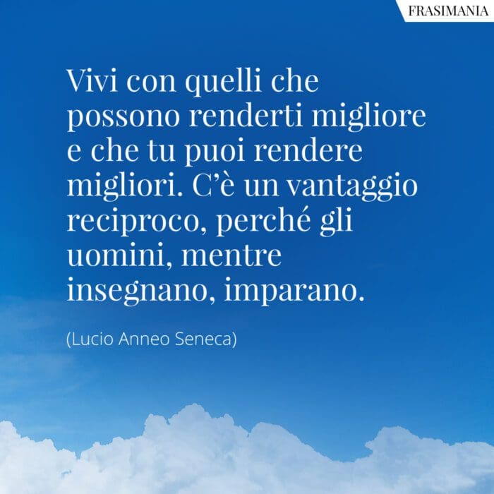 Vivi con quelli che possono renderti migliore e che tu puoi rendere migliori. C'è un vantaggio reciproco, perché gli uomini, mentre insegnano, imparano.