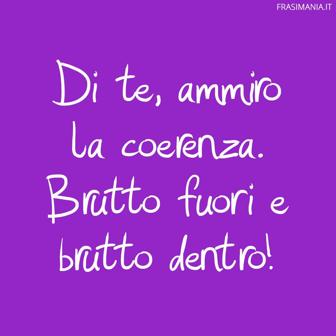 Di te, ammiro la coerenza. Brutto fuori e brutto dentro!
