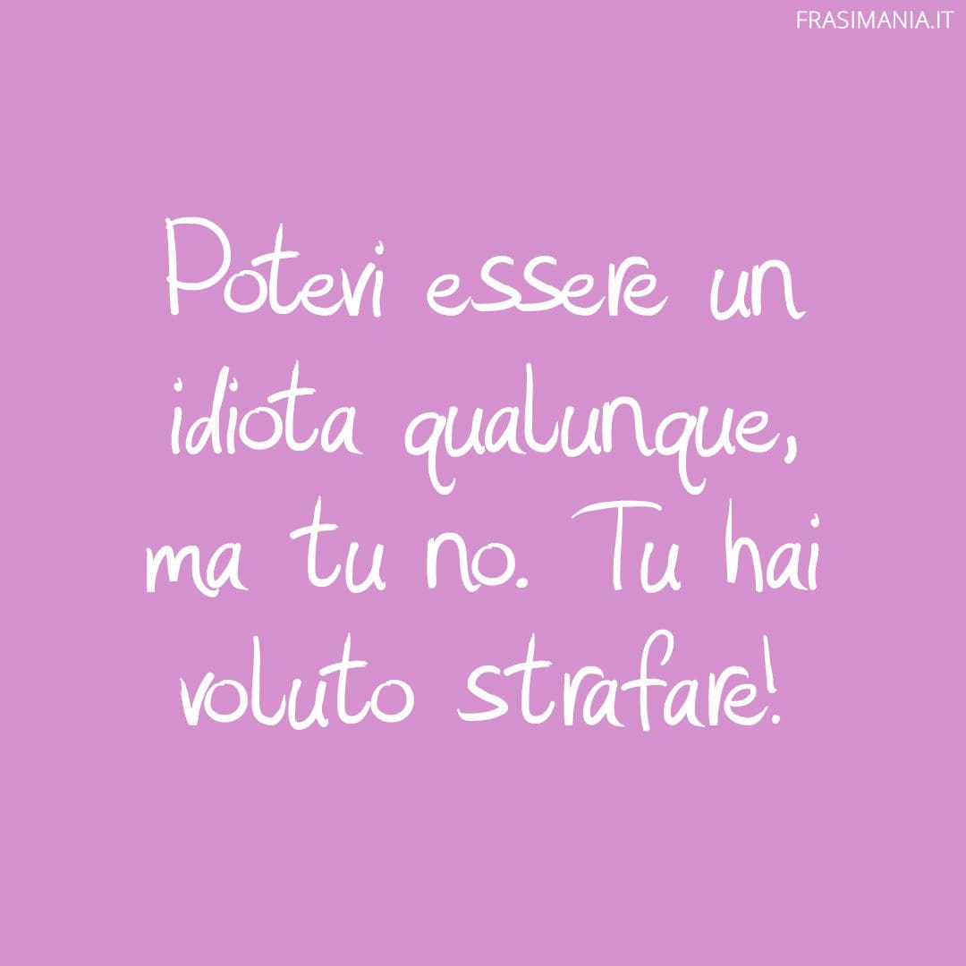Potevi essere un idiota qualunque, ma tu no. Tu hai voluto strafare!