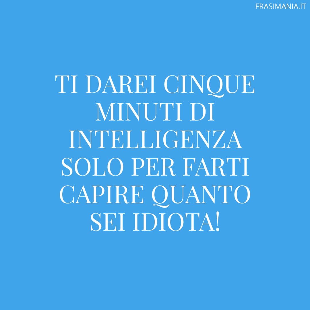Ti darei cinque minuti di intelligenza solo per farti capire quanto sei idiota!