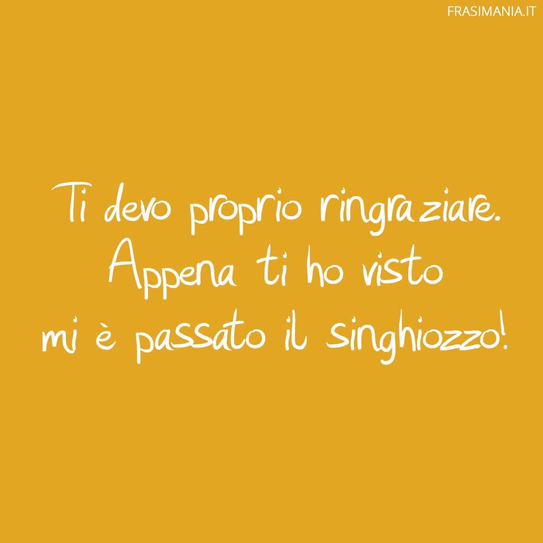 Ti devo proprio ringraziare. Appena ti ho visto mi è passato il singhiozzo!