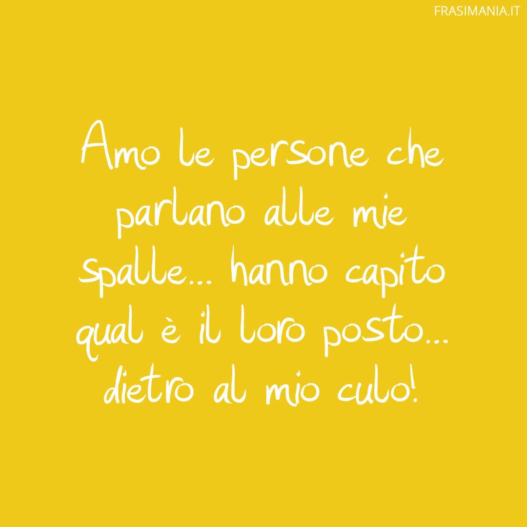 Amo le persone che parlano alle mie spalle... hanno capito qual è il loro posto... dietro al mio culo!