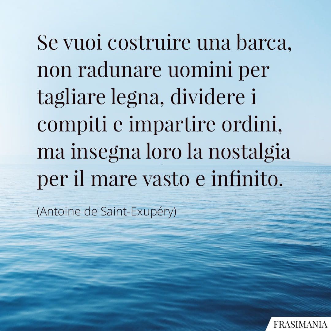 Se vuoi costruire una barca, non radunare uomini per tagliare legna, dividere i compiti e impartire ordini, ma insegna loro la nostalgia per il mare vasto e infinito.