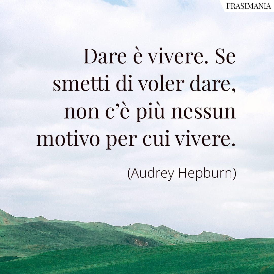 Dare è vivere. Se smetti di voler dare, non c'è più nessun motivo per cui vivere.