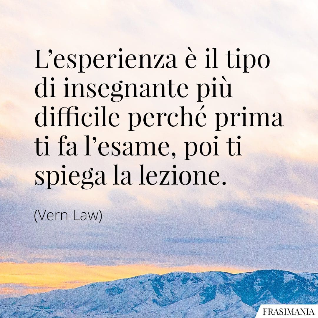 L'esperienza è il tipo di insegnante più difficile perché prima ti fa l'esame, poi ti spiega la lezione.