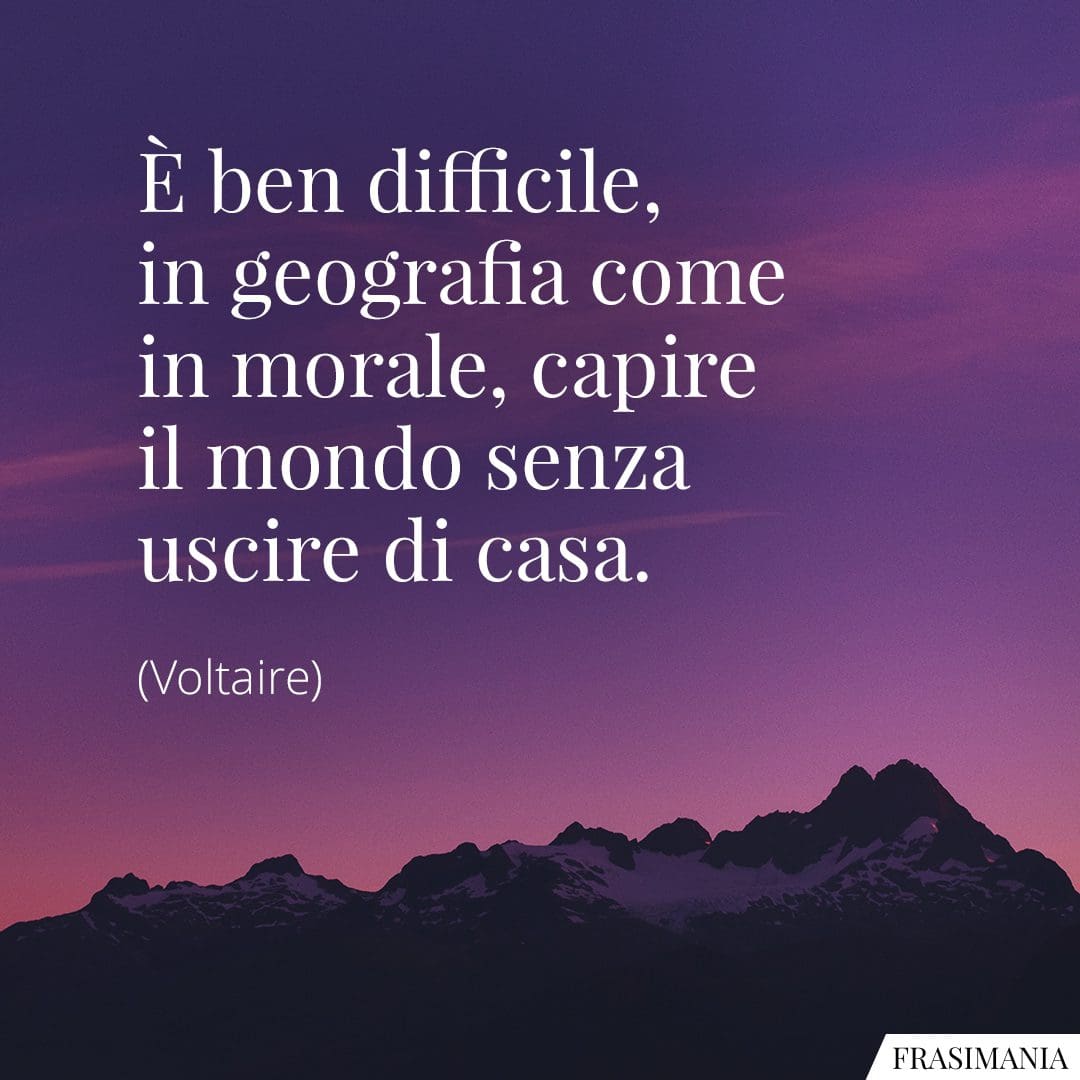 È ben difficile, in geografia come in morale, capire il mondo senza uscire di casa.