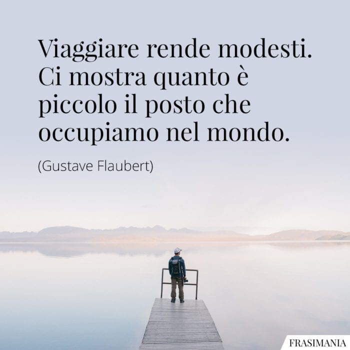 Viaggiare rende modesti. Ci mostra quanto è piccolo il posto che occupiamo nel mondo.