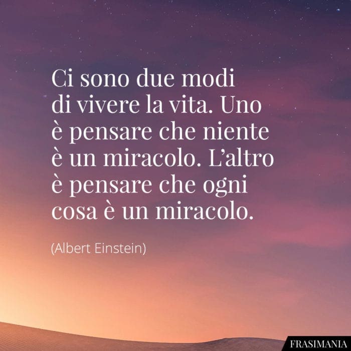 Ci sono due modi di vivere la vita. Uno è pensare che niente sia un miracolo. L'altro è pensare che ogni cosa sia un miracolo.