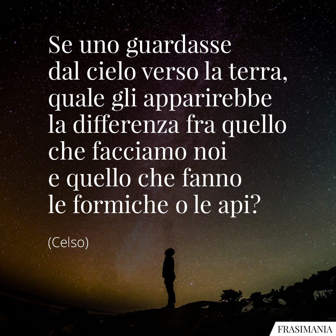 Se uno guardasse dal cielo verso la terra, quale gli apparirebbe la differenza fra quello che facciamo noi e quello che fanno le formiche o le api?