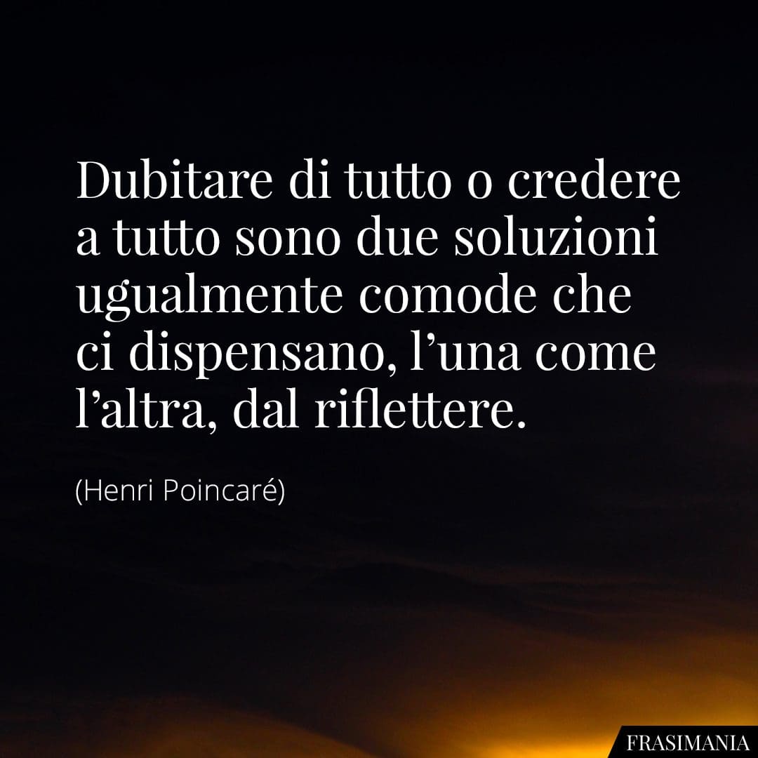 Dubitare di tutto o credere a tutto sono due soluzioni ugualmente comode che ci dispensano, l'una come l'altra, dal riflettere.