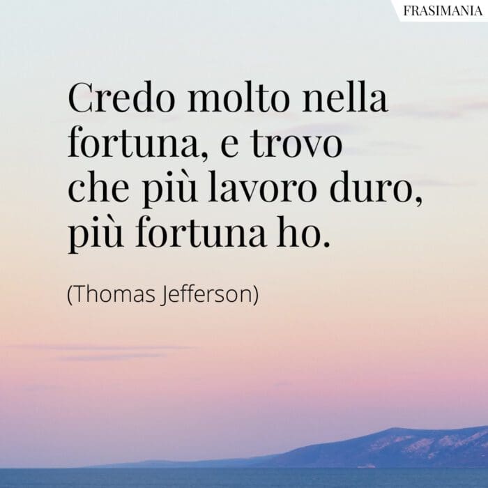 Credo molto nella fortuna, e trovo che più lavoro duro, più fortuna ho.